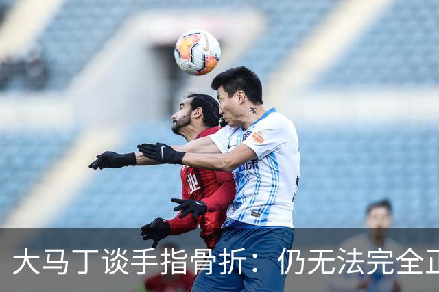 大马丁谈手指骨折：仍无法完全正常训练，但下一场可以不带夹板
